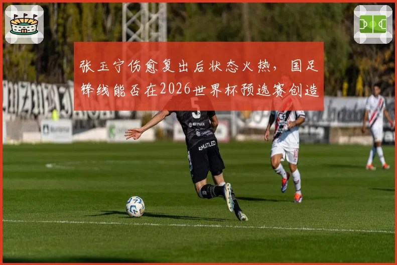 张玉宁伤愈复出后状态火热,国足锋线能否在2026世界杯预选赛创造历史?