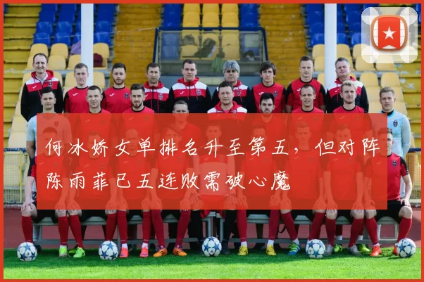 何冰娇女单排名升至第五，但对阵陈雨菲已五连败需破心魔