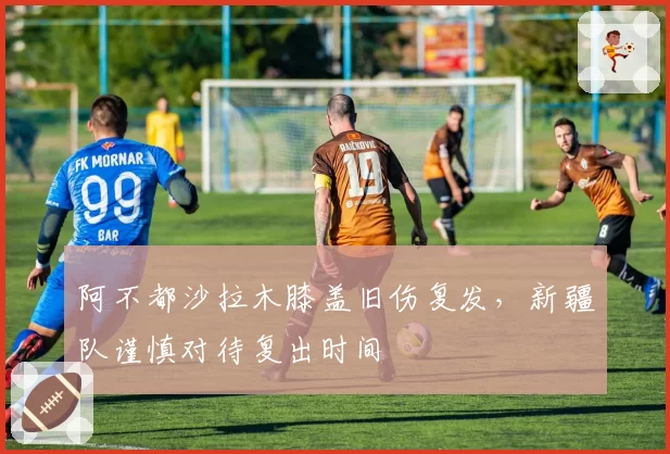 阿不都沙拉木膝盖旧伤复发，新疆队谨慎对待复出时间