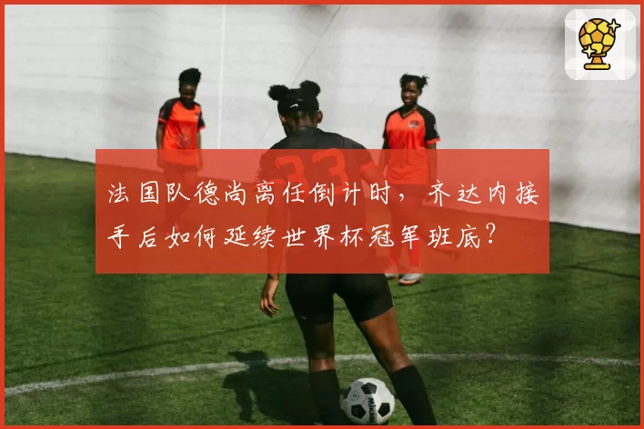 法国队德尚离任倒计时,齐达内接手后如何延续世界杯冠军班底?