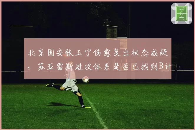 北京国安张玉宁伤愈复出状态成疑，苏亚雷斯进攻体系是否已找到B计划？