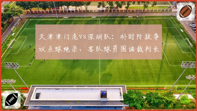 天津津门虎vs深圳队：补时阶段争议点球绝杀，客队球员围堵裁判长达五分钟
