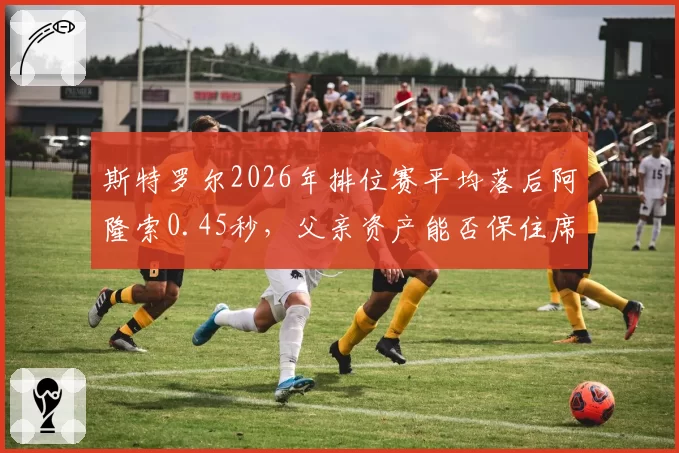 斯特罗尔2026年排位赛平均落后阿隆索0.45秒，父亲资产能否保住席位？