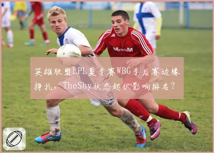 英雄联盟LPL夏季赛WBG季后赛边缘挣扎，TheShy状态起伏影响排名？