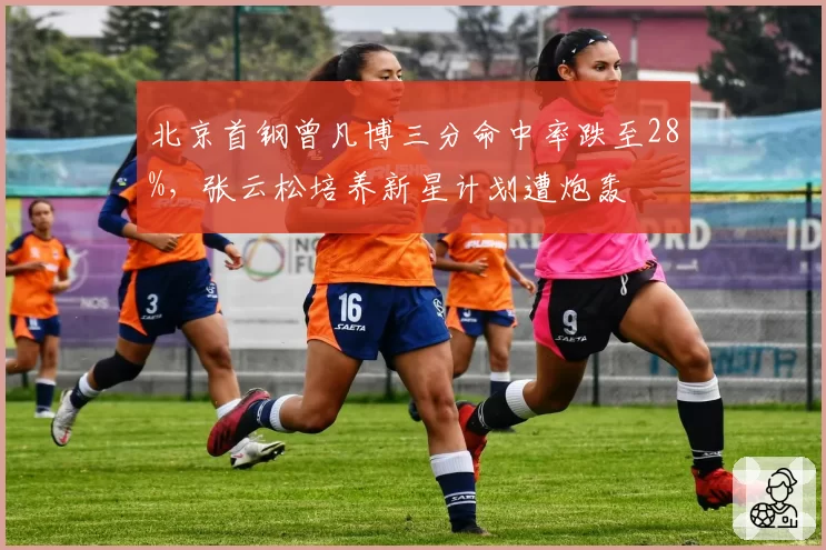 北京首钢曾凡博三分命中率跌至28%，张云松培养新星计划遭炮轰
