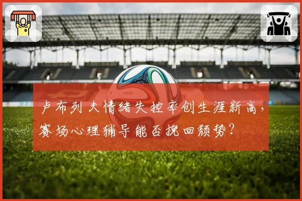 卢布列夫情绪失控率创生涯新高，赛场心理辅导能否挽回颓势？