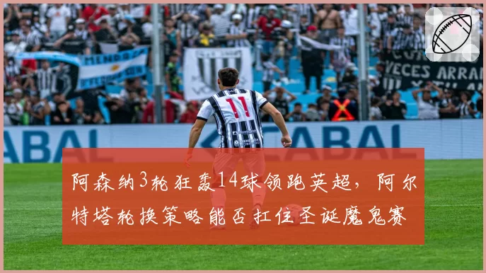 阿森纳3轮狂轰14球领跑英超,阿尔特塔轮换策略能否扛住圣诞魔鬼赛程?