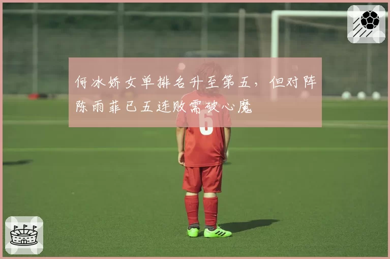 何冰娇女单排名升至第五,但对阵陈雨菲已五连败需破心魔