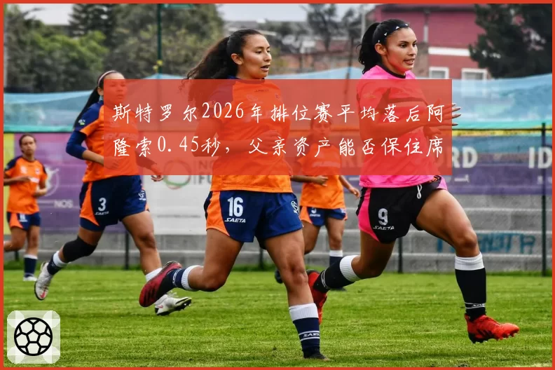 斯特罗尔2026年排位赛平均落后阿隆索0.45秒，父亲资产能否保住席位？