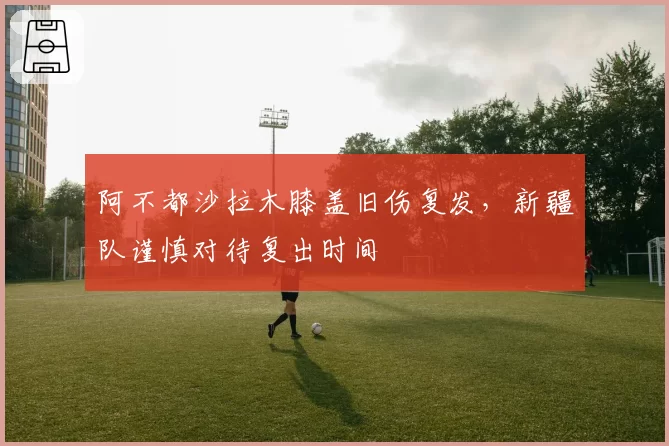 阿不都沙拉木膝盖旧伤复发,新疆队谨慎对待复出时间