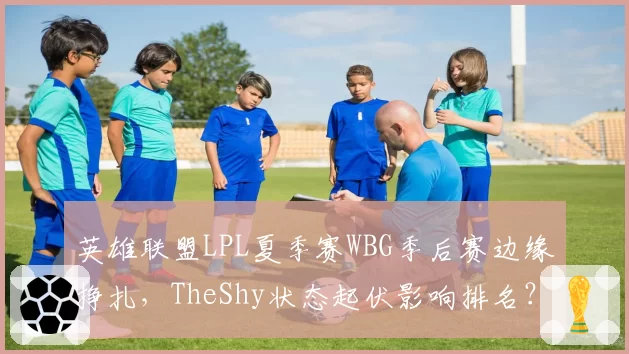 英雄联盟LPL夏季赛WBG季后赛边缘挣扎，TheShy状态起伏影响排名？