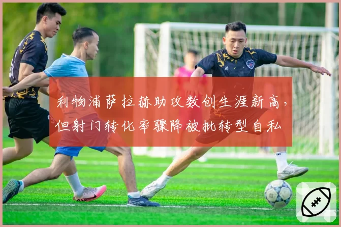 利物浦萨拉赫助攻数创生涯新高，但射门转化率骤降被批转型自私