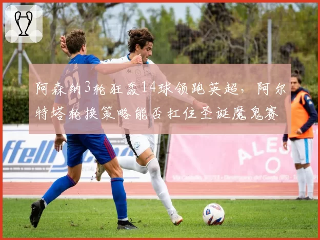 阿森纳3轮狂轰14球领跑英超，阿尔特塔轮换策略能否扛住圣诞魔鬼赛程？