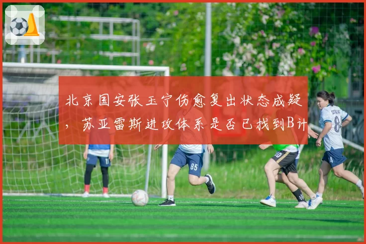 北京国安张玉宁伤愈复出状态成疑，苏亚雷斯进攻体系是否已找到B计划？