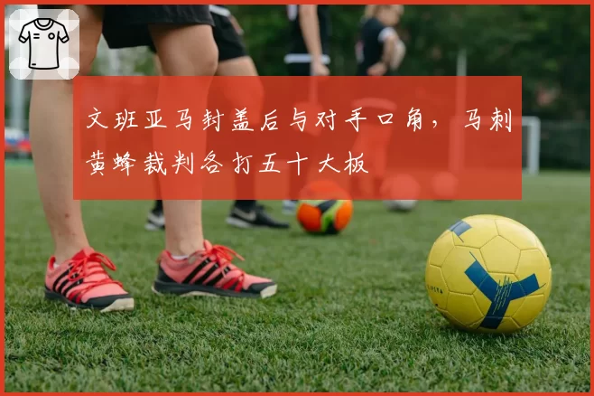文班亚马封盖后与对手口角，马刺黄蜂裁判各打五十大板