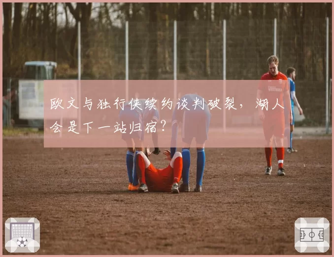 欧文与独行侠续约谈判破裂,湖人会是下一站归宿?
