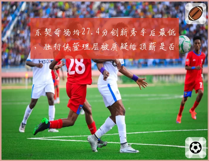 东契奇场均27.4分创新秀季后最低,独行侠管理层被质疑给顶薪是否操之过急