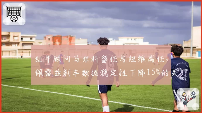 红牛顾问马尔科留任与纽维离任，佩雷兹刹车数据稳定性下降15%的关联性