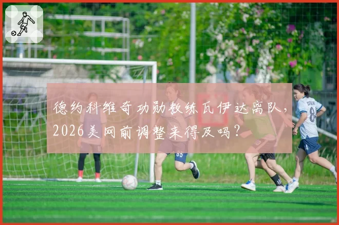 德约科维奇功勋教练瓦伊达离队,2026美网前调整来得及吗?