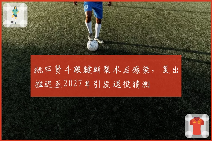 桃田贤斗跟腱断裂术后感染，复出推迟至2027年引发退役猜测