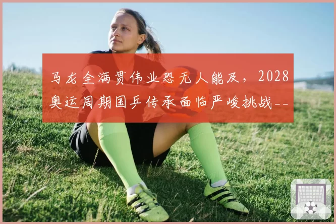 马龙全满贯伟业恐无人能及，2028奥运周期国乒传承面临严峻挑战__br_