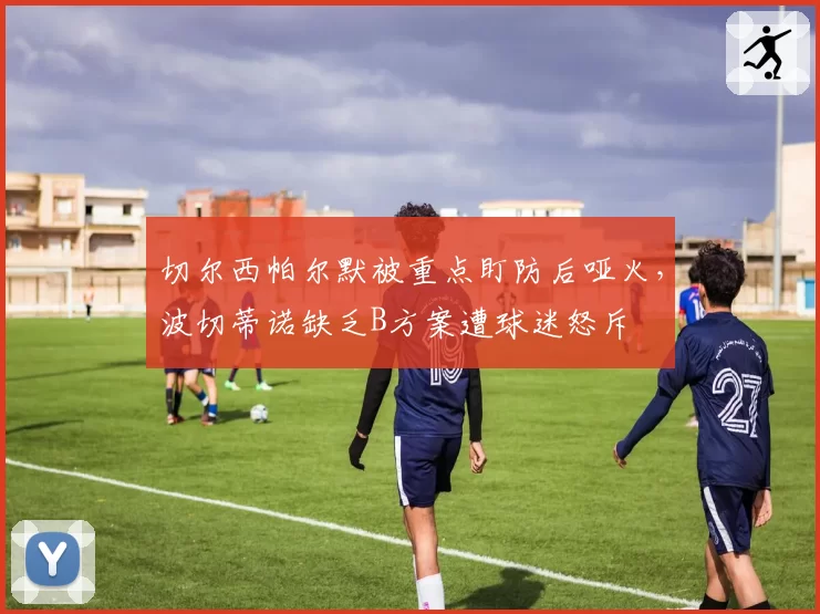 切尔西帕尔默被重点盯防后哑火，波切蒂诺缺乏B方案遭球迷怒斥