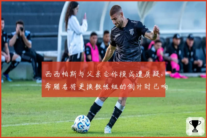 西西帕斯与父亲合作模式遭质疑，希腊名将更换教练组的倒计时已响？