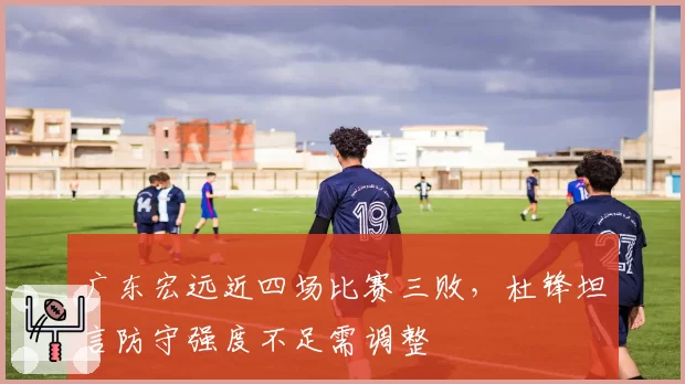 广东宏远近四场比赛三败，杜锋坦言防守强度不足需调整
