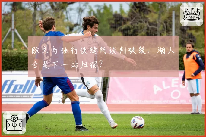 欧文与独行侠续约谈判破裂，湖人会是下一站归宿？