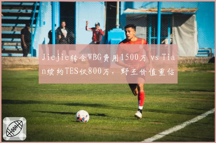 Jiejie转会WBG费用1500万 vs Tian续约TES仅800万，野王价值重估