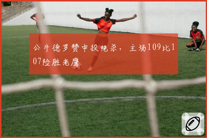 公牛德罗赞中投绝杀，主场109比107险胜老鹰