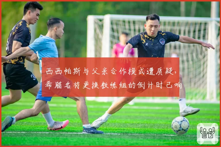 西西帕斯与父亲合作模式遭质疑，希腊名将更换教练组的倒计时已响？