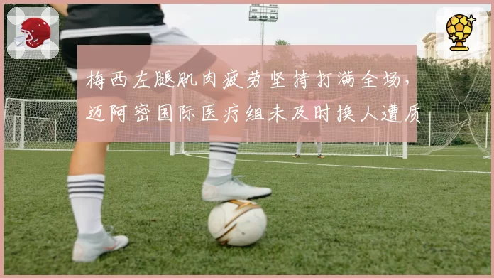 梅西左腿肌肉疲劳坚持打满全场,迈阿密国际医疗组未及时换人遭质疑