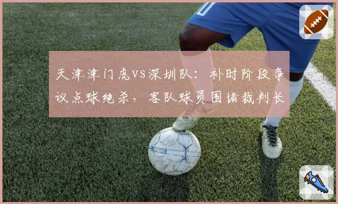 天津津门虎vs深圳队：补时阶段争议点球绝杀，客队球员围堵裁判长达五分钟
