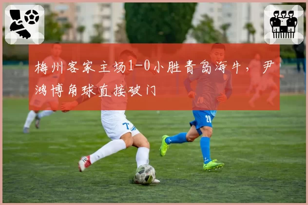 梅州客家主场1-0小胜青岛海牛，尹鸿博角球直接破门