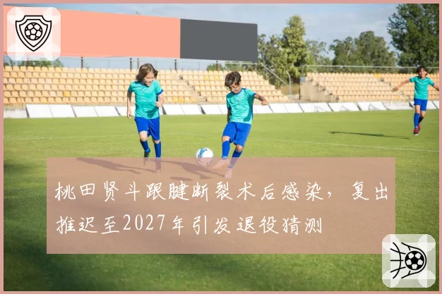 桃田贤斗跟腱断裂术后感染,复出推迟至2027年引发退役猜测