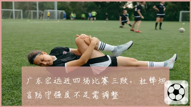 广东宏远近四场比赛三败，杜锋坦言防守强度不足需调整